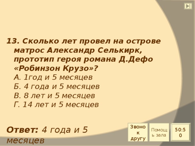 13. Сколько лет провел на острове матрос Александр Селькирк, прототип героя романа Д.Дефо «Робинзон Крузо»?  А. 1год и 5 месяцев  Б. 4 года и 5 месяцев  В. 8 лет и 5 месяцев  Г. 14 лет и 5 месяцев Звонок другу Помощь зала Ответ: 4 года и 5 месяцев 50:50 