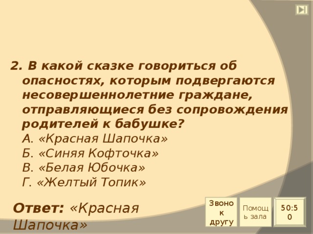 2. В какой сказке говориться об опасностях, которым подвергаются несовершеннолетние граждане, отправляющиеся без сопровождения родителей к бабушке?  А. «Красная Шапочка»  Б. «Синяя Кофточка»  В. «Белая Юбочка»  Г. «Желтый Топик» Звонок другу Помощь зала Ответ: «Красная Шапочка» 50:50 