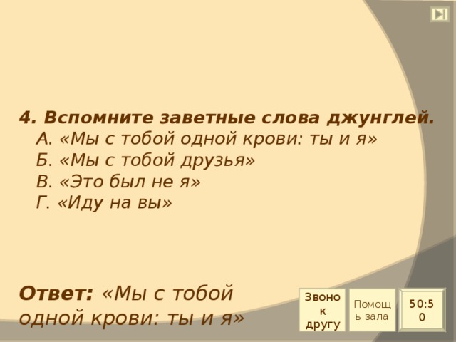 4. Вспомните заветные слова джунглей.  А. «Мы с тобой одной крови: ты и я»  Б. «Мы с тобой друзья»  В. «Это был не я»  Г. «Иду на вы» Ответ: «Мы с тобой одной крови: ты и я» Звонок другу Помощь зала 50:50 