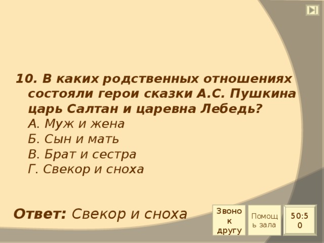 10. В каких родственных отношениях состояли герои сказки А.С. Пушкина царь Салтан и царевна Лебедь?  А. Муж и жена  Б. Сын и мать  В. Брат и сестра  Г. Свекор и сноха Ответ: Свекор и сноха Звонок другу Помощь зала 50:50 