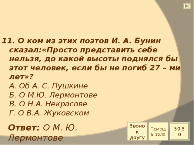 11. О ком из этих поэтов И. А. Бунин сказал:«Просто представить себе нельзя, до какой высоты поднялся бы этот человек, если бы не погиб 27 – ми лет»?  А. Об А. С. Пушкине  Б. О М.Ю. Лермонтове  В. О Н.А. Некрасове  Г. О В.А. Жуковском Ответ: О М. Ю. Лермонтове Звонок другу Помощь зала 50:50 