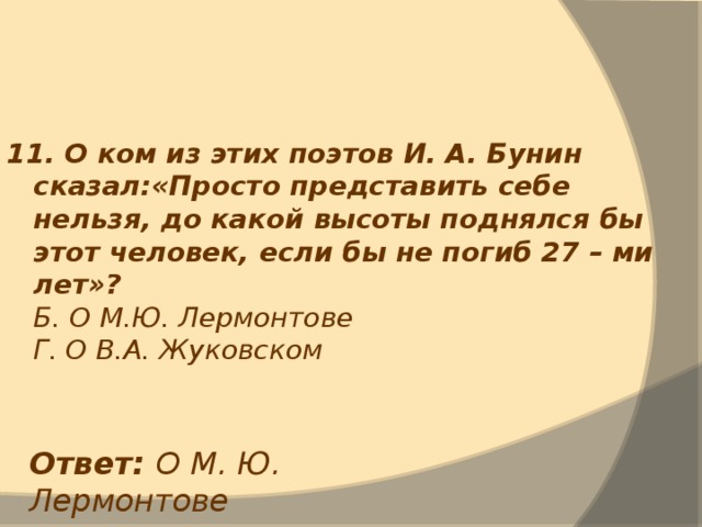 11. О ком из этих поэтов И. А. Бунин сказал:«Просто представить себе нельзя, до какой высоты поднялся бы этот человек, если бы не погиб 27 – ми лет»?  Б. О М.Ю. Лермонтове  Г. О В.А. Жуковском Ответ: О М. Ю. Лермонтове 