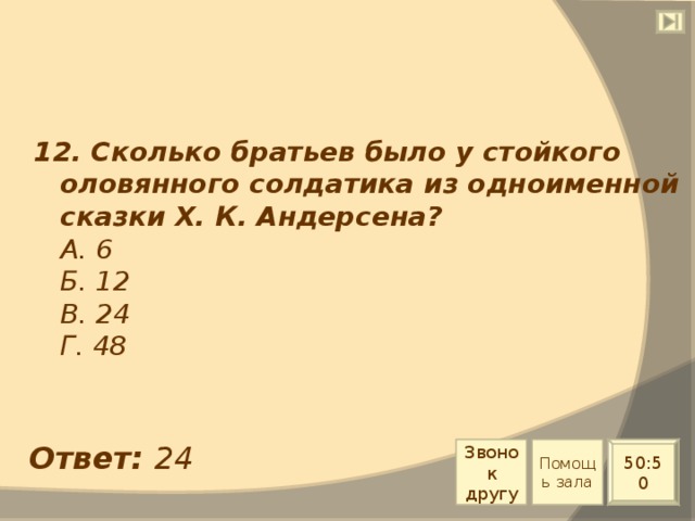 12. Сколько братьев было у стойкого оловянного солдатика из одноименной сказки Х. К. Андерсена?  А. 6  Б. 12  В. 24  Г. 48 Ответ: 24 Звонок другу Помощь зала 50:50 