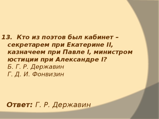 13. Кто из поэтов был кабинет – секретарем при Екатерине II, казначеем при Павле I, министром юстиции при Александре I ?  Б. Г. Р. Державин  Г. Д. И. Фонвизин Ответ: Г. Р. Державин 