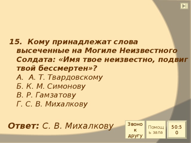 15. Кому принадлежат слова высеченные на Могиле Неизвестного Солдата: «Имя твое неизвестно, подвиг твой бессмертен»?  А. А. Т. Твардовскому  Б. К. М. Симонову  В. Р. Гамзатову  Г. С. В. Михалкову Ответ: С. В. Михалкову Звонок другу Помощь зала 50:50 