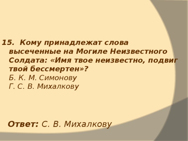 15. Кому принадлежат слова высеченные на Могиле Неизвестного Солдата: «Имя твое неизвестно, подвиг твой бессмертен»?  Б. К. М. Симонову  Г. С. В. Михалкову Ответ: С. В. Михалкову 