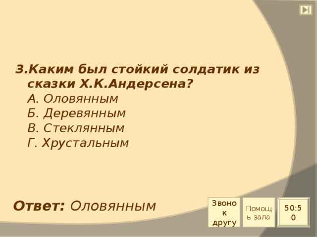 3.Каким был стойкий солдатик из сказки Х.К.Андерсена?  А. Оловянным  Б. Деревянным  В. Стеклянным  Г. Хрустальным Ответ: Оловянным Звонок другу Помощь зала 50:50 