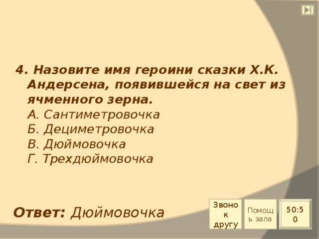 4. Назовите имя героини сказки Х.К. Андерсена, появившейся на свет из ячменного зерна.  А. Сантиметровочка  Б. Дециметровочка  В. Дюймовочка  Г. Трехдюймовочка Звонок другу Помощь зала 50:50 Ответ: Дюймовочка 