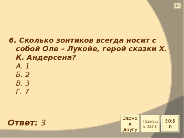 6. Сколько зонтиков всегда носит с собой Оле – Лукойе, герой сказки Х. К. Андерсена?  А. 1  Б. 2  В. 3  Г. 7 Звонок другу Помощь зала 50:50 Ответ: 3 