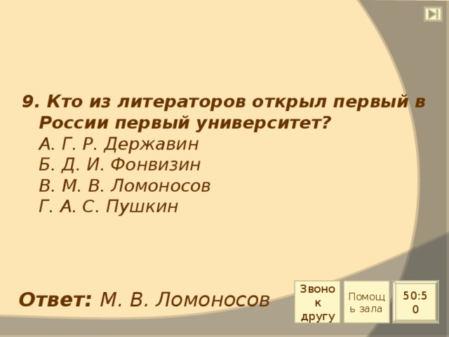 9. Кто из литераторов открыл первый в России первый университет?  А. Г. Р. Державин  Б. Д. И. Фонвизин  В. М. В. Ломоносов  Г. А. С. Пушкин Звонок другу Помощь зала 50:50 Ответ: М. В. Ломоносов 