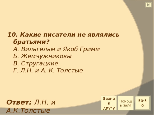 10. Какие писатели не являлись братьями?  А. Вильгельм и Якоб Гримм  Б. Жемчужниковы  В. Стругацкие  Г. Л.Н. и А. К. Толстые Звонок другу Помощь зала 50:50 Ответ: Л.Н. и А.К.Толстые 