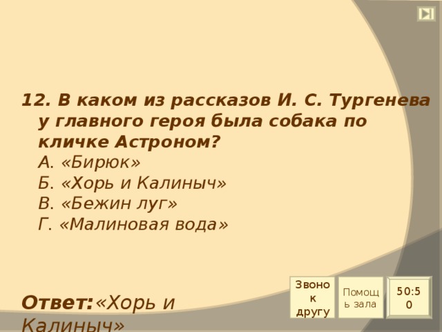 12. В каком из рассказов И. С. Тургенева у главного героя была собака по кличке Астроном?  А. «Бирюк»  Б. «Хорь и Калиныч»  В. «Бежин луг»  Г. «Малиновая вода» Звонок другу Помощь зала 50:50 Ответ: «Хорь и Калиныч» 