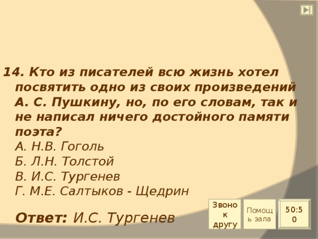 14. Кто из писателей всю жизнь хотел посвятить одно из своих произведений А. С. Пушкину, но, по его словам, так и не написал ничего достойного памяти поэта?  А. Н.В. Гоголь  Б. Л.Н. Толстой  В. И.С. Тургенев  Г. М.Е. Салтыков - Щедрин Звонок другу Помощь зала 50:50 Ответ: И.С. Тургенев 