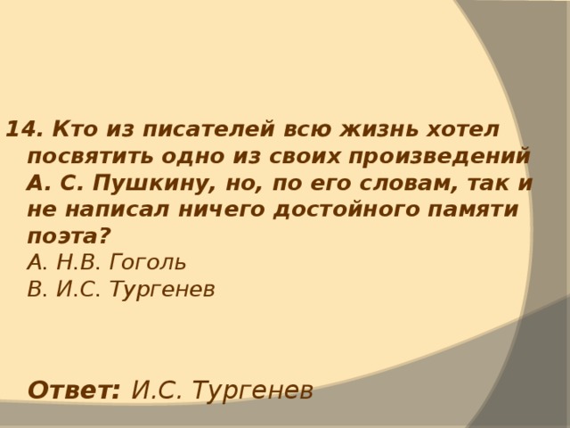 14. Кто из писателей всю жизнь хотел посвятить одно из своих произведений А. С. Пушкину, но, по его словам, так и не написал ничего достойного памяти поэта?  А. Н.В. Гоголь  В. И.С. Тургенев Ответ: И.С. Тургенев 