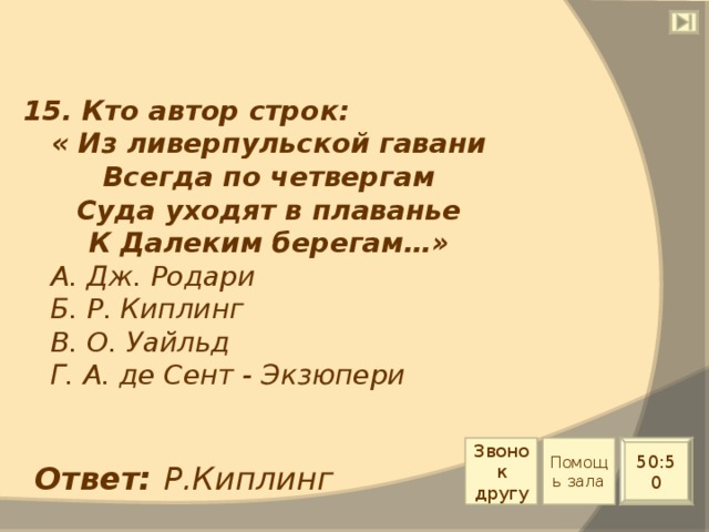 15. Кто автор строк: « Из ливерпульской гавани Всегда по четвергам Суда уходят в плаванье К Далеким берегам…»  А. Дж. Родари  Б. Р. Киплинг  В. О. Уайльд  Г. А. де Сент - Экзюпери Звонок другу Помощь зала 50:50 Ответ: Р.Киплинг 