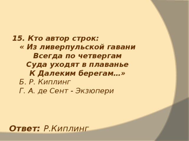 15. Кто автор строк: « Из ливерпульской гавани Всегда по четвергам Суда уходят в плаванье К Далеким берегам…»  Б. Р. Киплинг  Г. А. де Сент - Экзюпери Ответ: Р.Киплинг 