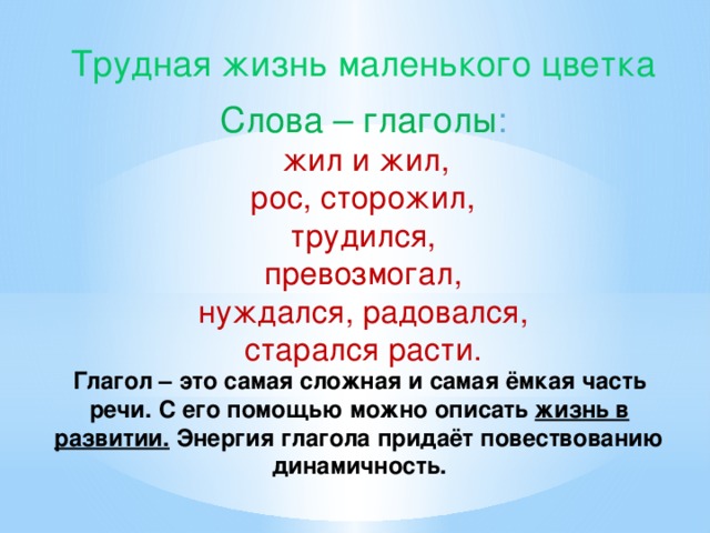 Трудная жизнь маленького цветка Слова – глаголы :  жил и жил,  рос, сторожил, трудился, превозмогал,  нуждался, радовался, старался расти. Глагол – это самая сложная и самая ёмкая часть речи. С его помощью можно описать жизнь в развитии. Энергия глагола придаёт повествованию динамичность.