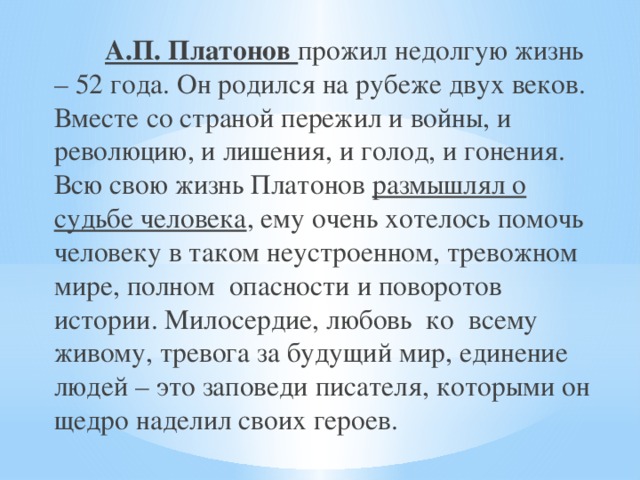 А.П. Платонов прожил недолгую жизнь – 52 года. Он родился на рубеже двух веков. Вместе со страной пережил и войны, и революцию, и лишения, и голод, и гонения. Всю свою жизнь Платонов размышлял о судьбе человека , ему очень хотелось помочь человеку в таком неустроенном, тревожном мире, полном опасности и поворотов истории. Милосердие, любовь ко всему живому, тревога за будущий мир, единение людей – это заповеди писателя, которыми он щедро наделил своих героев.