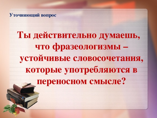 Уточняющий вопрос   Ты действительно думаешь, что фразеологизмы – устойчивые словосочетания, которые употребляются в переносном смысле?