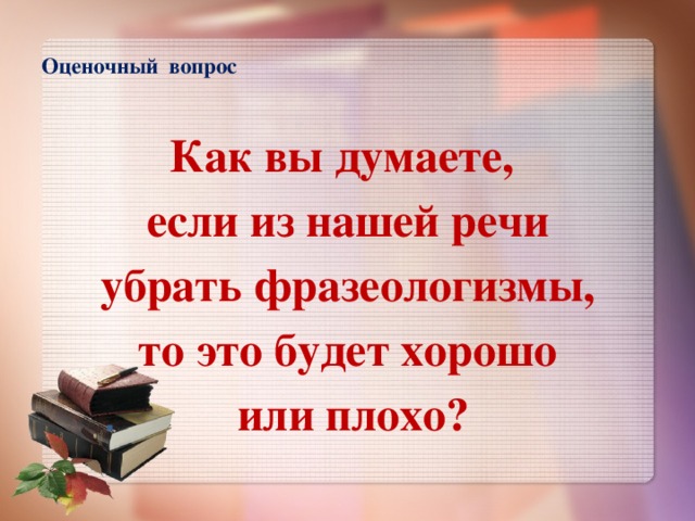 Оценочный вопрос   Как вы думаете, если из нашей речи  убрать фразеологизмы, то это будет хорошо  или плохо?