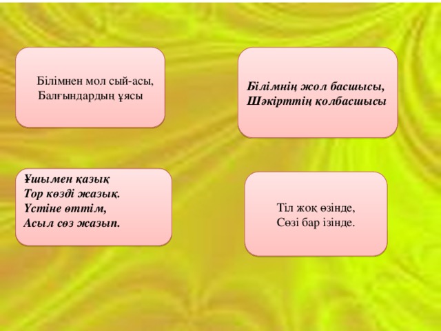  Білімнен мол сый-асы,  Білімнің жол басшысы, Балғындардың ұясы Шәкірттің қолбасшысы Ұшымен қазық  Тор көзді жазық. Үстіне өттім, Асыл сөз жазып. Тіл жоқ өзінде, Сөзі бар ізінде. 