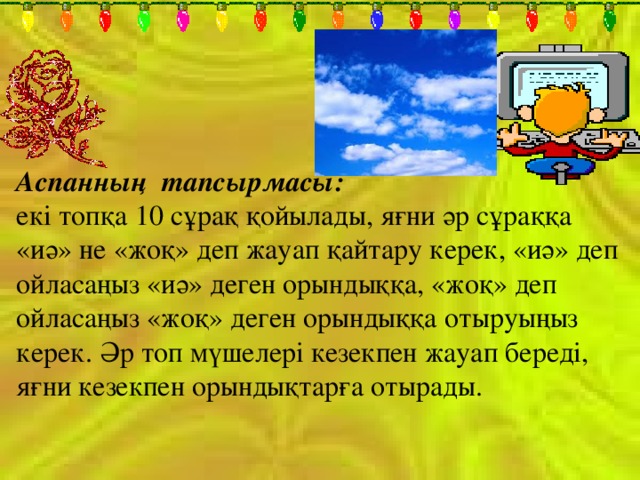 Аспанның тапсырмасы: екі топқа 10 сұрақ қойылады, яғни әр сұраққа «иә» не «жоқ» деп жауап қайтару керек, «иә» деп ойласаңыз «иә» деген орындыққа, «жоқ» деп ойласаңыз «жоқ» деген орындыққа отыруыңыз керек. Әр топ мүшелері кезекпен жауап береді, яғни кезекпен орындықтарға отырады. 