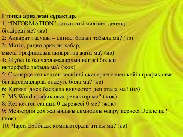 І топқа арналған сұрақтар.  1: “ІNFORMATION” латын сөзі мәлімет дегенді білдіреді ме? (иә)  2: Ақпарат тасушы – сигнал болып табыла ма? (иә)  3: Мәтін, радио арқылы хабар, мысал графикалық ақпаратқа жата ма? (иә)  4: Жүйелік бағдарламалардың негізгі болып интерфейс табыла ма? (жоқ)  5: Сканерде кез келген кескінді сканерлегеннен кейін графикалық бағдарламаларда өңдеуге бола ма? (иә)  6: Қатқыл диск басқаша винчестер деп атала ма? (иә)  7: MS Word графикалық редактор ма? (жоқ)  8: Кез келген санның 0 дәрежесі 0 ме? (жоқ)  9: Меңзердің сол жағындағы символды өшіру пернесі Delete пе? (жоқ)  10: Чарлз Бэббидж компьютердің атасы ма? (иә)   