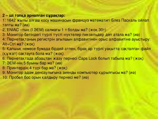 2 – ші топқа арналған сұрақтар:  1: 1642 жылы алғаш қосу машинасын француз математигі Блез Паскаль ойлап тапты ма? (иә)  2: ЕNIAC –тың (І ЭЕМ) салмағы 1 т болды ма? (жоқ 30т)  3: Монитор бетіндегі түрлі түсті нүктелер пиксельдер деп атала ма? (иә)  4: Пернетақтаның регистрін ағылшын алфавитінен орыс алфавитіне ауыстыру: Alt+Ctrl ма? (жоқ)  5: Қапшық немесе бумада бірдей атпен, бірақ әр түрлі уақытта сақталған файл (құжат) сақтауға бола ма? (жоқ)  6: Пернетақтада абзацтан жазу пернесі Сарs Lock болып табыла ма? (жоқ)  7: ЭЕМ-нің 5 буыны бар ма? (иә)  8: Принтердің 4 түрі бар ма? (жоқ)  9: Монитор адам денсаулығына зиянды компьютер құрылғысы ма? (иә)  10: Пробел бос орын қалдыру пернесі ме? (иә) 