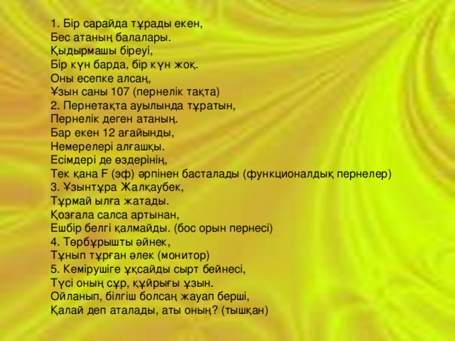 1. Бір сарайда тұрады екен,  Бес атаның балалары.  Қыдырмашы біреуі,  Бір күн барда, бір күн жоқ.  Оны есепке алсаң,  Ұзын саны 107 (пернелік тақта)  2. Пернетақта ауылында тұратын,  Пернелік деген атаның.  Бар екен 12 ағайынды,  Немерелері алғашқы.  Есімдері де өздерінің,  Тек қана F (эф) әрпінен басталады (функционалдық пернелер)  3. Ұзынтұра Жалқаубек,  Тұрмай ылға жатады.  Қозғала салса артынан,  Ешбір белгі қалмайды. (бос орын пернесі)  4. Төрбұрышты әйнек,  Тұнып тұрған әлек (монитор)  5. Кемірушіге ұқсайды сырт бейнесі,  Түсі оның сұр, құйрығы ұзын.  Ойланып, білгіш болсаң жауап берші,  Қалай деп аталады, аты оның? (тышқан)  