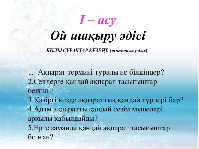 Ақпарат термині туралы не білдіңдер? 2.Сендерге қандай ақпарат тасығыштар белгілі? 3.Қазіргі кезде ақпараттың қандай түрлері бар? 4.Адам ақпаратты қандай сезім мүшелері арқылы қабылдайды? 5.Ерте заманда қандай ақпарат тасығыштар болған? 