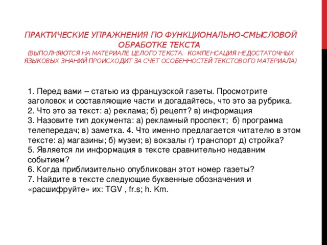 Практические упражнения по функционально-смысловой обработке текста  (выполняются на материале целого текста. Компенсация недостаточных языковых знаний происходит за счет особенностей текстового материала) 1. Перед вами – статью из французской газеты. Просмотрите заголовок и составляющие части и догадайтесь, что это за рубрика. 2. Что это за текст: а) реклама; б) рецепт? в) информация 3. Назовите тип документа: а) рекламный проспект; б) программа телепередач; в) заметка. 4. Что именно предлагается читателю в этом тексте: а) магазины; б) музеи; в) вокзалы г) транспорт д) стройка? 5. Является ли информация в тексте сравнительно недавним событием? 6. Когда приблизительно опубликован этот номер газеты? 7. Найдите в тексте следующие буквенные обозначения и «расшифруйте» их: TGV , fr.s; h. Km. 