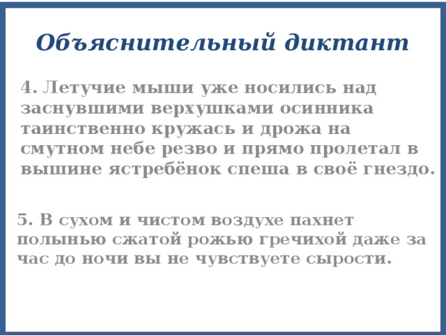 Объяснительный диктант 4. Летучие мыши уже носились над заснувшими верхушками осинника таинственно кружась и дрожа на смутном небе резво и прямо пролетал в вышине ястребёнок спеша в своё гнездо. 5. В сухом и чистом воздухе пахнет полынью сжатой рожью гречихой даже за час до ночи вы не чувствуете сырости. 