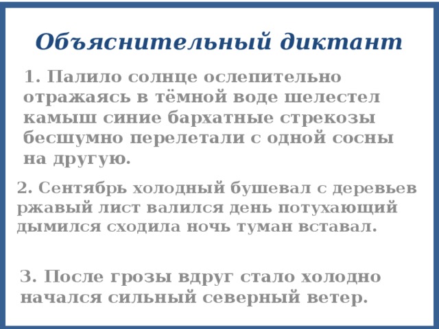Объяснительный диктант 1. Палило солнце ослепительно отражаясь в тёмной воде шелестел камыш синие бархатные стрекозы бесшумно перелетали с одной сосны на другую. 2. Сентябрь холодный бушевал с деревьев ржавый лист валился день потухающий дымился сходила ночь туман вставал. 3. После грозы вдруг стало холодно начался сильный северный ветер. 