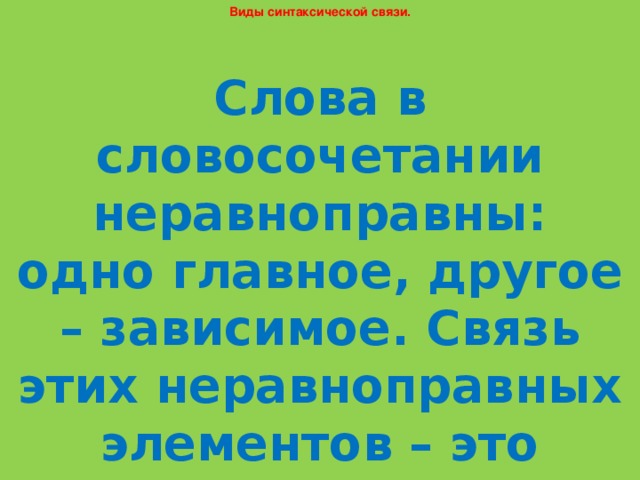 Виды синтаксической связи. Слова в словосочетании неравноправны: одно главное, другое – зависимое. Связь этих неравноправных элементов – это подчинительная синтаксическая связь.