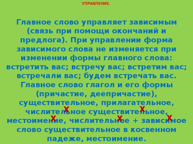 УПРАВЛЕНИЕ. Главное слово управляет зависимым (связь при помощи окончаний и предлога). При управлении форма зависимого слова не изменяется при изменении формы главного слова: встретить вас; встречу вас; встретим вас; встречали вас; будем встречать вас. Главное слово глагол и его формы (причастие, деепричастие), существительное, прилагательное, числительное существительное, местоимение, числительное + зависимое слово существительное в косвенном падеже, местоимение. Примеры: сосредоточить внимание , выступая в качестве , осознавая ситуацию , встреча с нами , третий от окна х х х х х