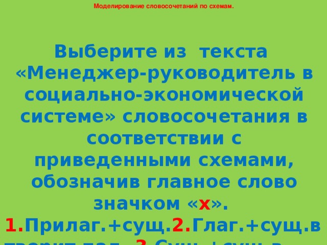 Моделирование словосочетаний по схемам. Выберите из текста «Менеджер-руководитель в социально-экономической системе» словосочетания в соответствии с приведенными схемами, обозначив главное слово значком « х ». 1. Прилаг.+сущ. 2. Глаг.+сущ.в творит.пад. 3. Сущ.+сущ.в род.пад. 4. Нареч.+глаг. 5. Глаг.+сущ.в вин.пад. 6. Нареч.+нареч.