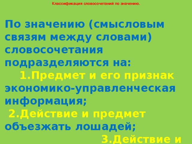 Классификация словосочетаний по значению. По значению (смысловым связям между словами) словосочетания подразделяются на: 1.Предмет и его признак экономико-управленческая информация; 2.Действие и предмет объезжать лошадей; 3.Действие и его признак убеждать умело.