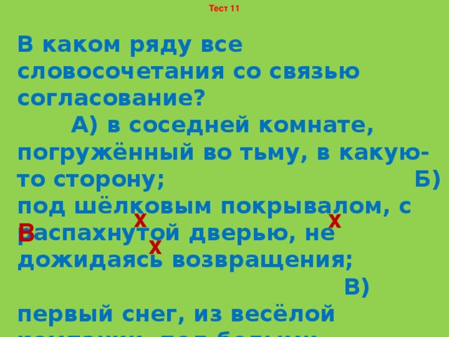 Тест 11 В каком ряду все словосочетания со связью согласование? А) в соседней комнате, погружённый во тьму, в какую-то сторону; Б) под шёлковым покрывалом, с распахнутой дверью, не дожидаясь возвращения; В) первый снег, из весёлой компании, под белыми берёзами; Г) в новой шапке, всё общество, чувство ненависти. х х В х