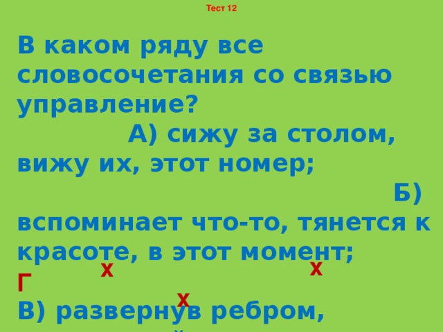 Тест 12 В каком ряду все словосочетания со связью управление? А) сижу за столом, вижу их, этот номер; Б) вспоминает что-то, тянется к красоте, в этот момент; В) развернув ребром, непонятный для него, открытую ладонь; Г) напоминает брата, изображения пирамид, подносит кружку. х х Г х