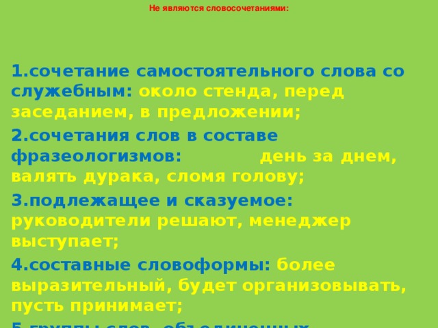 Не являются словосочетаниями: 1.сочетание самостоятельного слова со служебным: около стенда, перед заседанием, в предложении; 2.сочетания слов в составе фразеологизмов: день за днем, валять дурака, сломя голову; 3.подлежащее и сказуемое: руководители решают, менеджер выступает; 4.составные словоформы: более выразительный, будет организовывать, пусть принимает; 5.группы слов, объединенных сочинительной связью: менеджер и фирма, молодой, зато грамотный, принимать, но не выполнять.