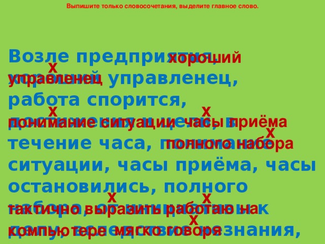 Выпишите только словосочетания, выделите главное слово. Возле предприятия, хороший управленец, работа спорится, достижения и цели, в течение часа, понимание ситуации, часы приёма, часы остановились, полного набора, от инициативы к делу, вследствие незнания, следствие закончено, тактично выразить, работаю на компьютере, мягко говоря. хороший х управленец х х часы приёма понимание ситуации х полного набора х х работаю на тактично выразить х мягко говоря компьютере