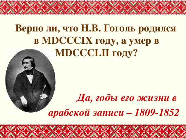 Верно ли, что Н.В. Гоголь родился в MDCCCIX году, а умер в MDCCCLII году?   Да, годы его жизни в арабской записи – 1809-1852