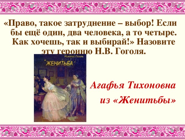 «Право, такое затруднение – выбор! Если бы ещё один, два человека, а то четыре. Как хочешь, так и выбирай!» Назовите эту героиню Н.В. Гоголя.   Агафья Тихоновна из «Женитьбы»