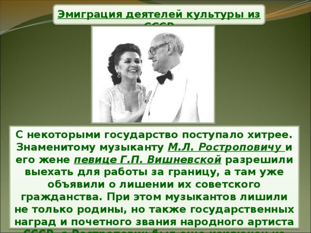 Эмиграция деятелей культуры из СССР С некоторыми государство поступало хитрее. Знаменитому музыканту М.Л. Ростроповичу и его жене певице Г.П. Вишневской разрешили выехать для работы за границу, а там уже объявили о лишении их советского гражданства. При этом музыкантов лишили не только родины, но также государственных наград и почетного звания народного артиста СССР, а Ростропович был еще исключен из Союза композиторов.