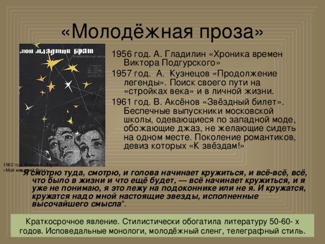 «Молодёжная проза» 1956 год. А. Гладилин «Хроника времен Виктора Подгурского» 1957 год. А. Кузнецов «Продолжение легенды». Поиск своего пути на «стройках века» и в личной жизни. 1961 год. В. Аксёнов «Звёздный билет». Беспечные выпускники московской школы, одевающиеся по западной моде, обожающие джаз, не желающие сидеть на одном месте. Поколение романтиков, девиз которых «К звёздам!» 1962 год. Фильм А. Зархи «Мой младший брат» 