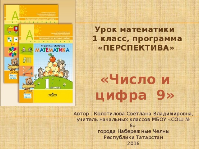 Урок математики  1 класс, программа «ПЕРСПЕКТИВА» «Число и цифра 9» Автор : Колотилова Светлана Владимировна, учитель начальных классов МБОУ «СОШ № 6» города Набережные Челны Республики Татарстан 2016 