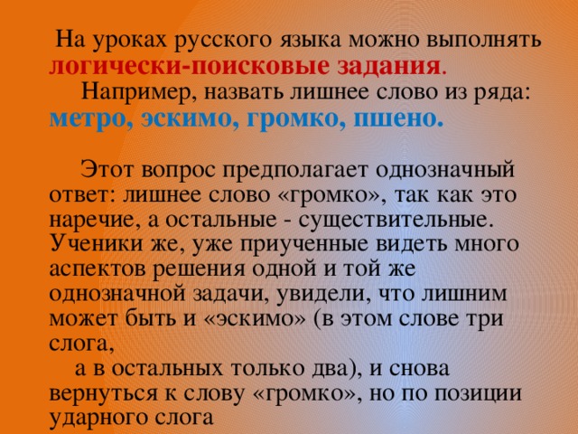  На уроках русского языка можно выполнять логически-поисковые задания .  Например, назвать лишнее слово из ряда: метро, эскимо, громко, пшено.   Этот вопрос предполагает однозначный ответ: лишнее слово «громко», так как это наречие, а остальные - существительные. Ученики же, уже приученные видеть много аспектов решения одной и той же однозначной задачи, увидели, что лишним может быть и «эскимо» (в этом слове три слога,  а в остальных только два), и снова вернуться к слову «громко», но по позиции ударного слога 