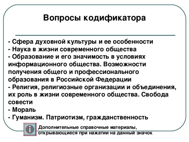 Вопросы кодификатора - Сфера духовной культуры и ее особенности - Наука в жизни современного общества - Образование и его значимость в условиях информационного общества. Возможности получения общего и профессионального образования в Российской Федерации - Религия, религиозные организации и объединения, их роль в жизни современного общества. Свобода совести - Мораль - Гуманизм. Патриотизм, гражданственность Дополнительные справочные материалы, открывающиеся при нажатии на данный значок 