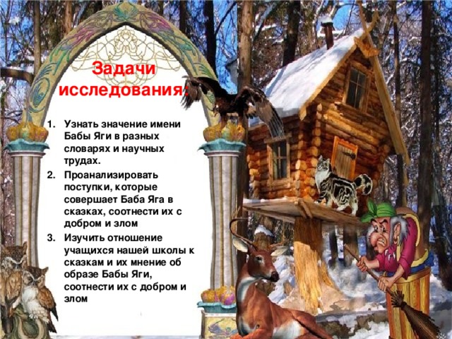 Задачи  исследования:   Узнать значение имени Бабы Яги в разных словарях и научных трудах. Проанализировать поступки, которые совершает Баба Яга в сказках, соотнести их с добром и злом Изучить отношение учащихся нашей школы к сказкам и их мнение об образе Бабы Яги, соотнести их с добром и злом 