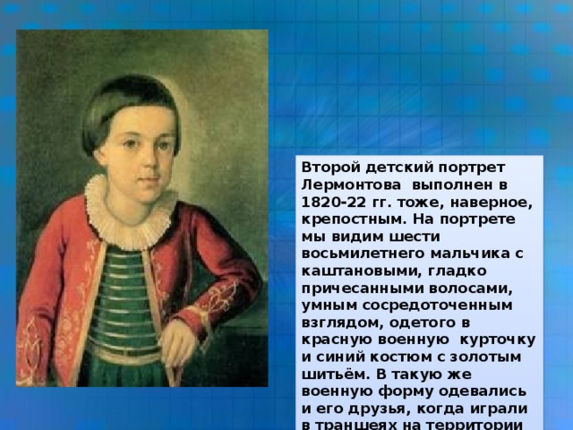 Второй детский портрет Лермонтова выполнен в 1820-22 гг. тоже, наверное, крепостным. На портрете мы видим шести восьмилетнего мальчика с каштановыми, гладко причесанными волосами, умным сосредоточенным взглядом, одетого в красную военную курточку и синий костюм с золотым шитьём. В такую же военную форму одевались и его друзья, когда играли в траншеях на территории поместья. Бабушка очень хотела сделать из внука военного.